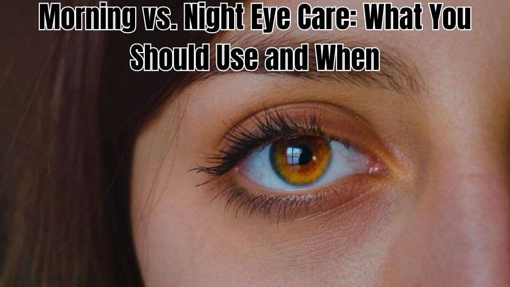 Morning vs. Night Eye Care: What You Should Use and When
